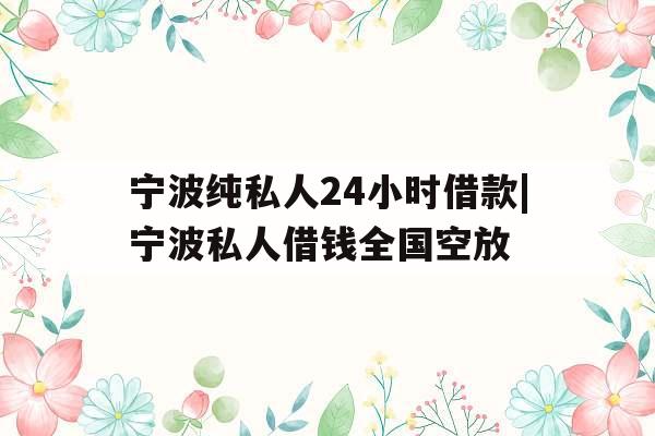 宁波纯私人24小时借款|宁波私人借钱全国空放