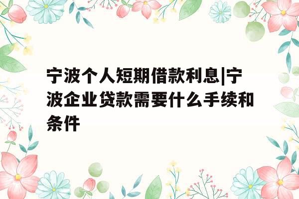 宁波个人短期借款利息|宁波企业贷款需要什么手续和条件