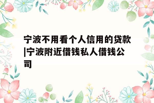 宁波不用看个人信用的贷款|宁波附近借钱私人借钱公司
