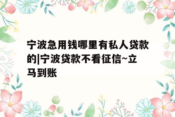 宁波急用钱哪里有私人贷款的|宁波贷款不看征信~立马到账