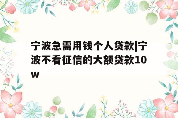 宁波急需用钱个人贷款|宁波不看征信的大额贷款10w