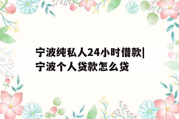 宁波纯私人24小时借款|宁波个人贷款怎么贷