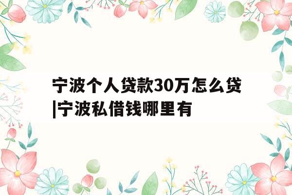 宁波个人贷款30万怎么贷|宁波私借钱哪里有