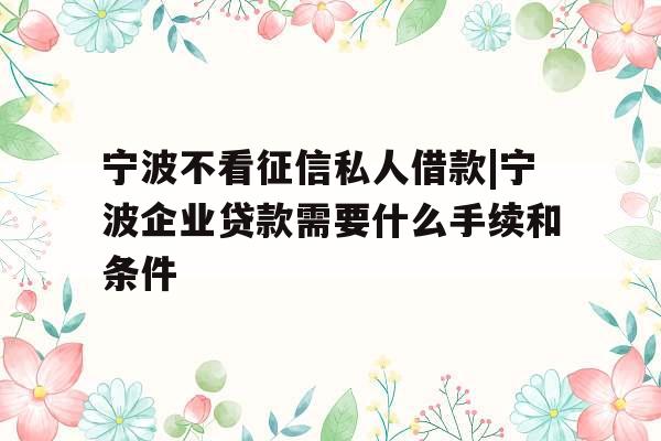 宁波不看征信私人借款|宁波企业贷款需要什么手续和条件