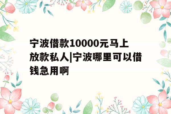 宁波借款10000元马上放款私人|宁波哪里可以借钱急用啊
