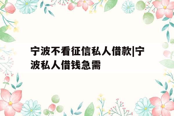 宁波不看征信私人借款|宁波私人借钱急需