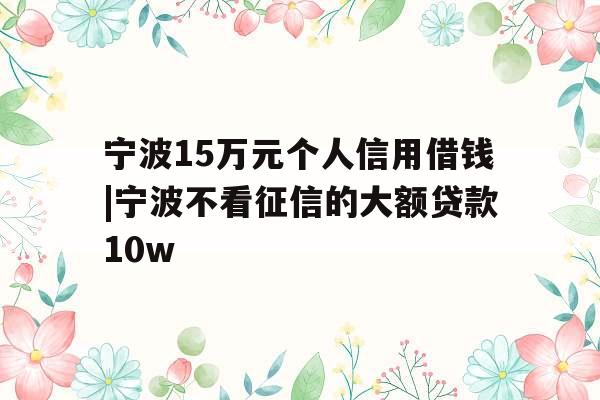 宁波15万元个人信用借钱|宁波不看征信的大额贷款10w