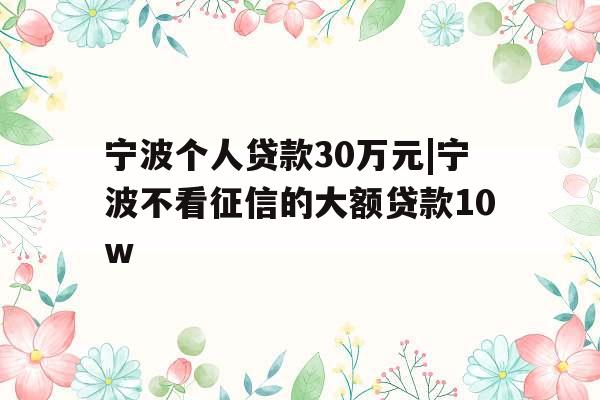 宁波个人贷款30万元|宁波不看征信的大额贷款10w