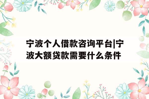 宁波个人借款咨询平台|宁波大额贷款需要什么条件
