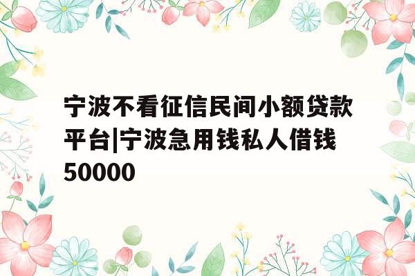 宁波不看征信民间小额贷款平台|宁波急用钱私人借钱50000