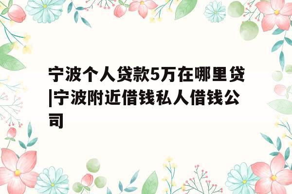 宁波个人贷款5万在哪里贷|宁波附近借钱私人借钱公司