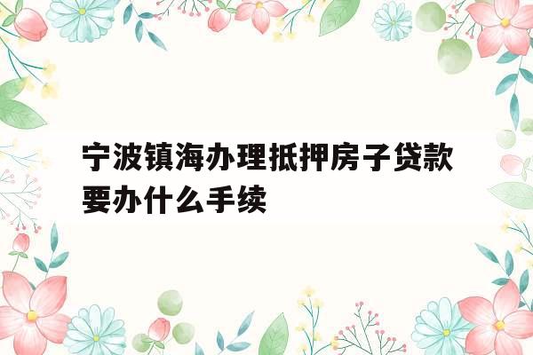 宁波镇海办理抵押房子贷款要办什么手续 宁波镇海办理抵押房子贷款要办什么手续