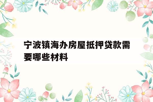 宁波镇海办房屋抵押贷款需要哪些材料 宁波镇海办房屋抵押贷款需要哪些材料
