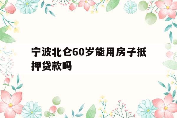 宁波北仑60岁能用房子抵押贷款吗