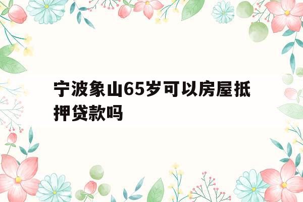 宁波象山65岁可以房屋抵押贷款吗