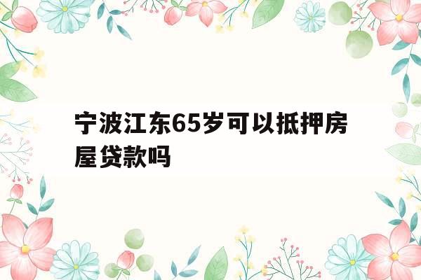 宁波江东65岁可以抵押房屋贷款吗