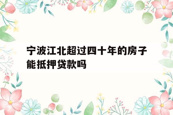 宁波江北超过四十年的房子能抵押贷款吗