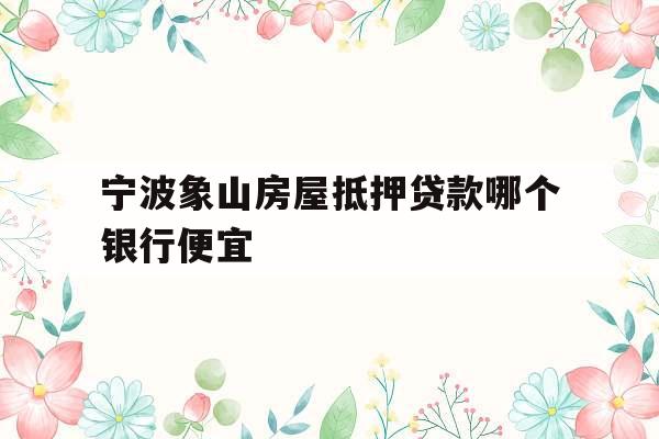 宁波象山房屋抵押贷款哪个银行便宜