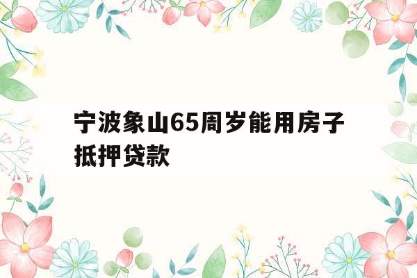 宁波象山65周岁能用房子抵押贷款