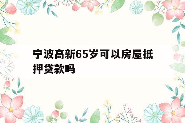 宁波高新65岁可以房屋抵押贷款吗