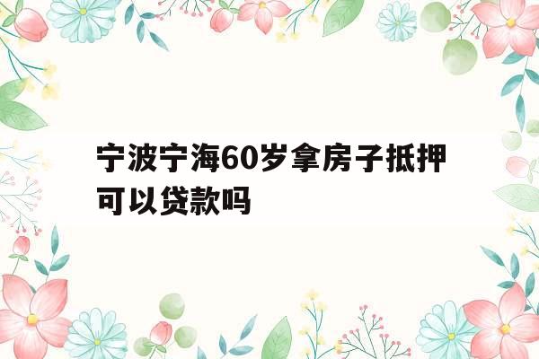 宁波宁海60岁拿房子抵押可以贷款吗