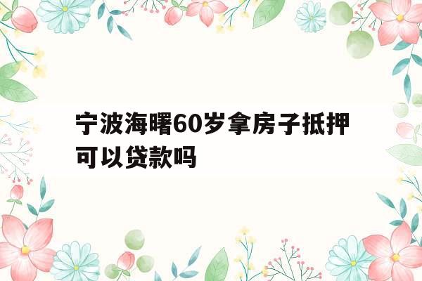 宁波海曙60岁拿房子抵押可以贷款吗