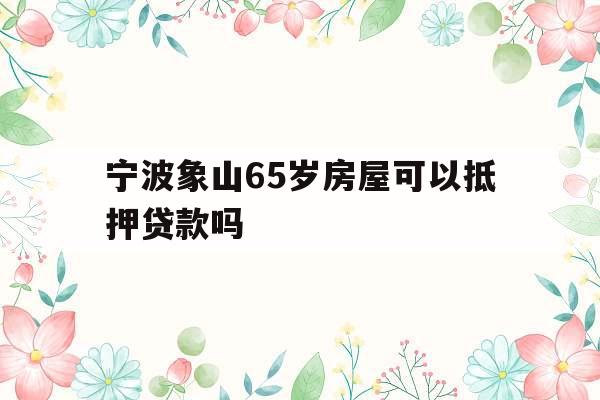 宁波象山65岁房屋可以抵押贷款吗