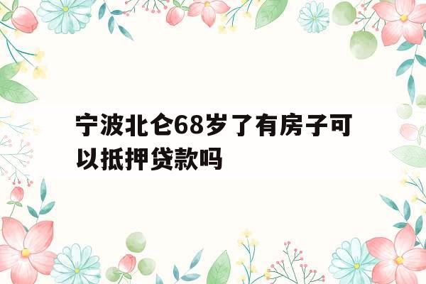 宁波北仑68岁了有房子可以抵押贷款吗