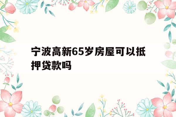 宁波高新65岁房屋可以抵押贷款吗