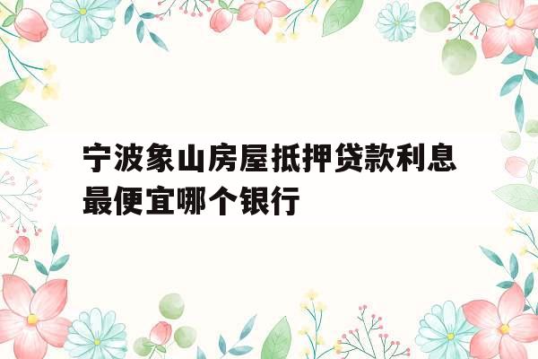 宁波象山房屋抵押贷款利息最便宜哪个银行