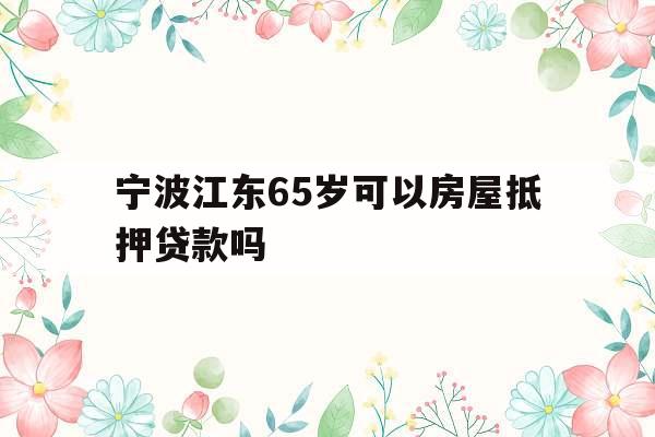 宁波江东65岁可以房屋抵押贷款吗