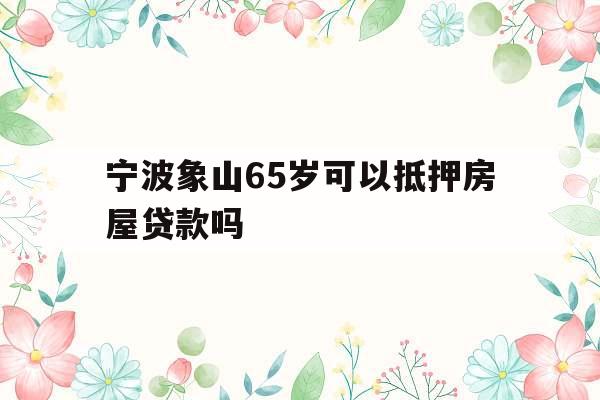 宁波象山65岁可以抵押房屋贷款吗