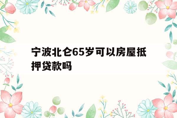 宁波北仑65岁可以房屋抵押贷款吗