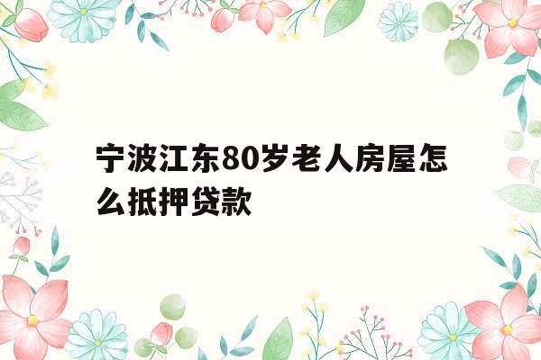 宁波江东80岁老人房屋怎么抵押贷款