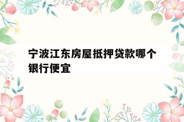 宁波江东房屋抵押贷款哪个银行便宜