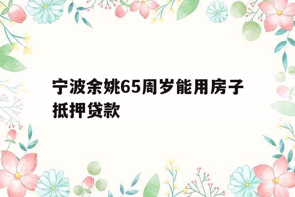 宁波余姚65周岁能用房子抵押贷款