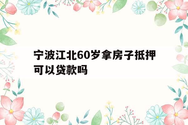 宁波江北60岁拿房子抵押可以贷款吗