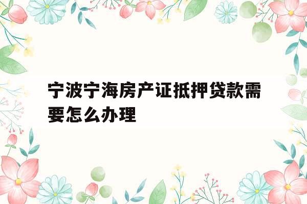 宁波宁海房产证抵押贷款需要怎么办理