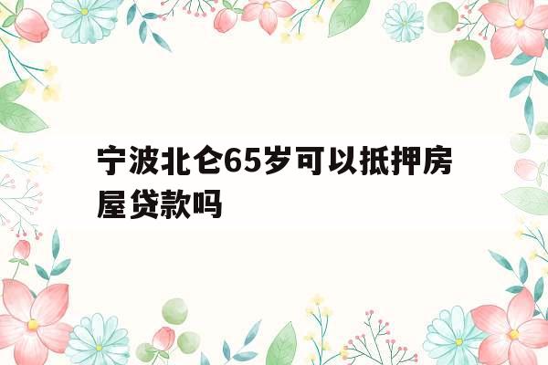 宁波北仑65岁可以抵押房屋贷款吗