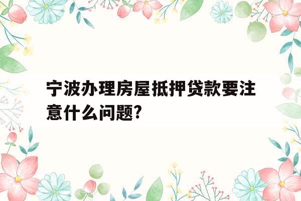 宁波办理房屋抵押贷款要注意什么问题?