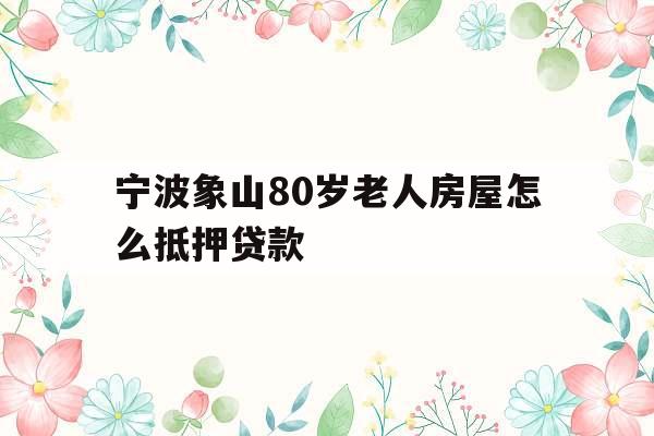 宁波象山80岁老人房屋怎么抵押贷款