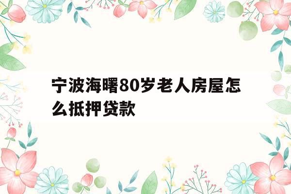 宁波海曙80岁老人房屋怎么抵押贷款