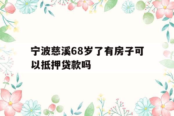宁波慈溪68岁了有房子可以抵押贷款吗