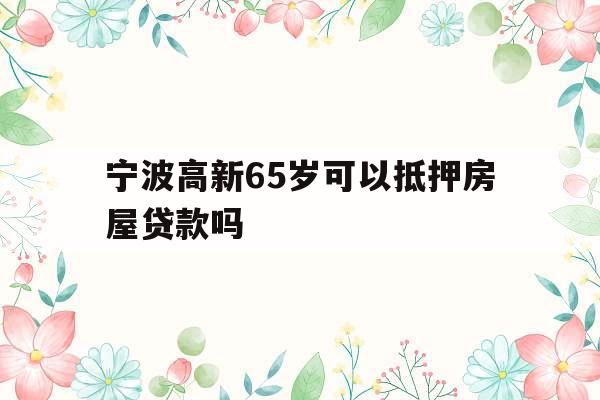 宁波高新65岁可以抵押房屋贷款吗