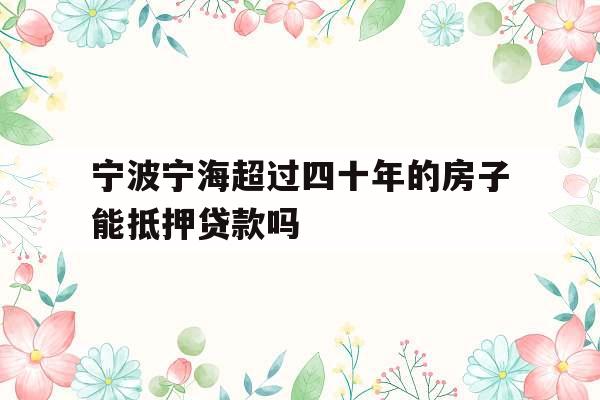 宁波宁海超过四十年的房子能抵押贷款吗