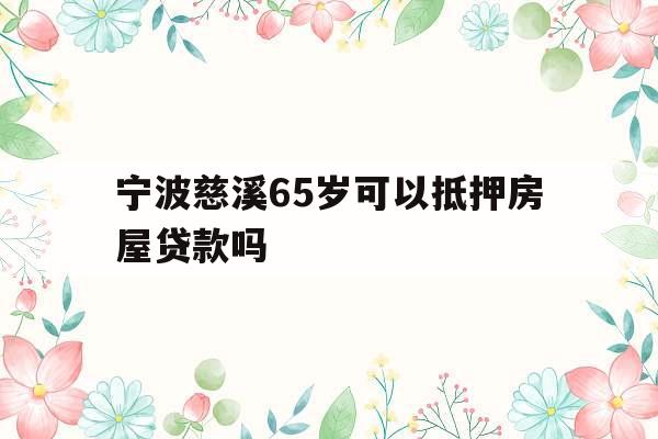 宁波慈溪65岁可以抵押房屋贷款吗