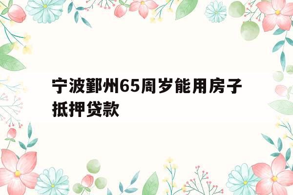 宁波鄞州65周岁能用房子抵押贷款