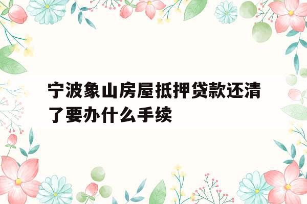 宁波象山房屋抵押贷款还清了要办什么手续
