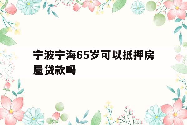 宁波宁海65岁可以抵押房屋贷款吗