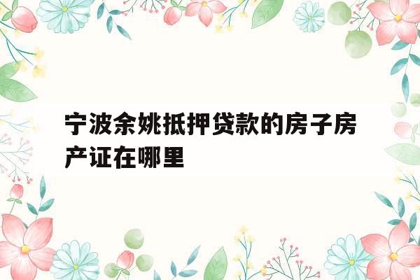 宁波余姚抵押贷款的房子房产证在哪里